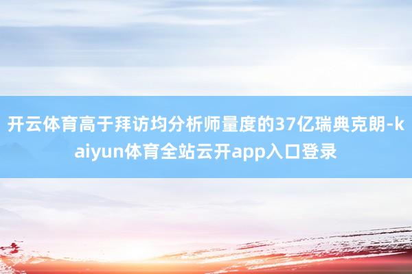 开云体育高于拜访均分析师量度的37亿瑞典克朗-kaiyun体育全站云开app入口登录