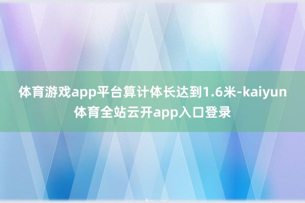 体育游戏app平台算计体长达到1.6米-kaiyun体育全站云开app入口登录