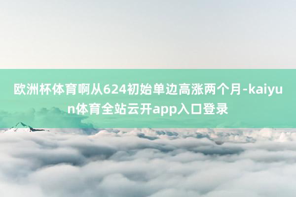 欧洲杯体育啊从624初始单边高涨两个月-kaiyun体育全站云开app入口登录