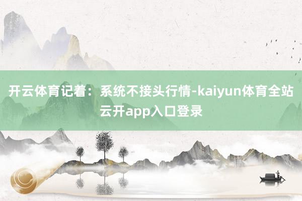 开云体育记着：系统不接头行情-kaiyun体育全站云开app入口登录