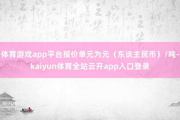 体育游戏app平台报价单元为元（东谈主民币）/吨-kaiyun体育全站云开app