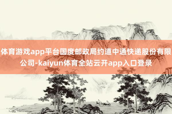 体育游戏app平台国度邮政局约道中通快递股份有限公司-kaiyun体育全站云开a