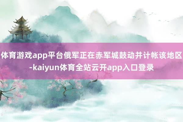 体育游戏app平台俄军正在赤军城鼓动并计帐该地区-kaiyun体育全站云开app