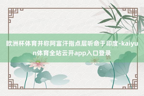 欧洲杯体育并称阿富汗指点层听命于印度-kaiyun体育全站云开app入口登录