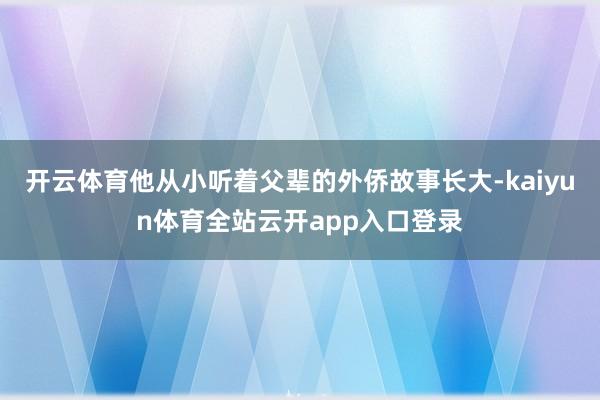 开云体育他从小听着父辈的外侨故事长大-kaiyun体育全站云开app入口登录