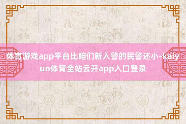 体育游戏app平台比咱们新入警的民警还小-kaiyun体育全站云开app入口登录