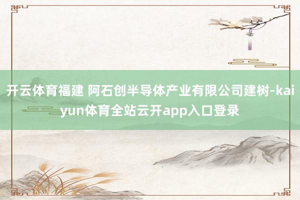开云体育福建 阿石创半导体产业有限公司建树-kaiyun体育全站云开app入口登